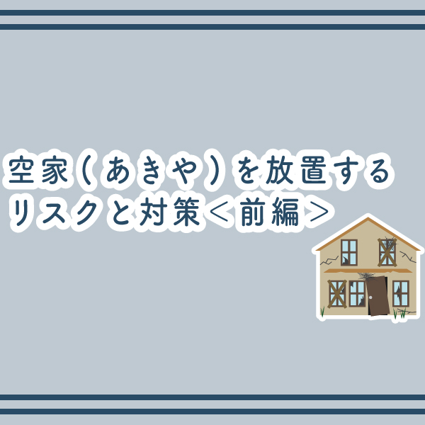 空家(あきや)を放置するリスクと対策＜前編＞